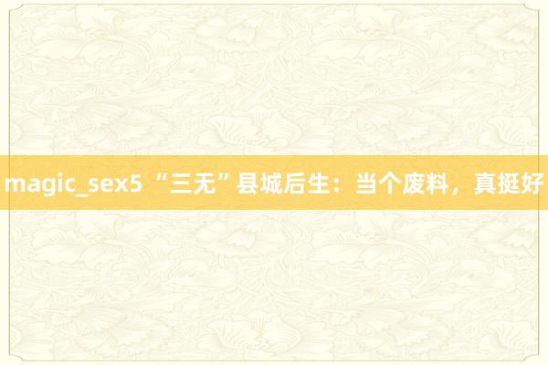 magic_sex5 “三无”县城后生：当个废料，真挺好