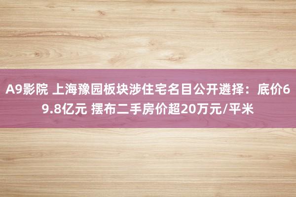 A9影院 上海豫园板块涉住宅名目公开遴择：底价69.8亿元 摆布二手房价超20万元/平米