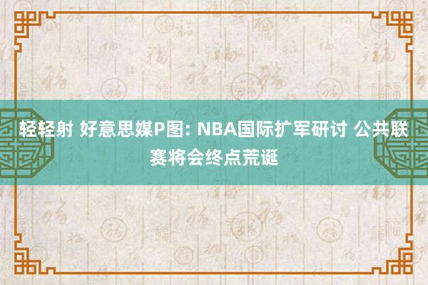 轻轻射 好意思媒P图: NBA国际扩军研讨 公共联赛将会终点荒诞