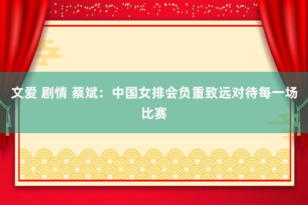 文爱 剧情 蔡斌：中国女排会负重致远对待每一场比赛