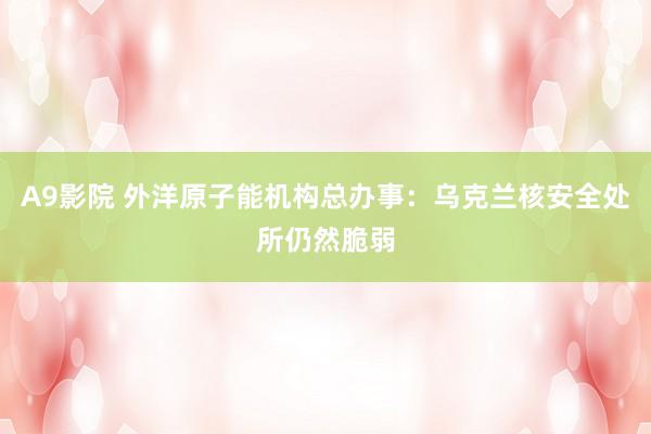 A9影院 外洋原子能机构总办事：乌克兰核安全处所仍然脆弱