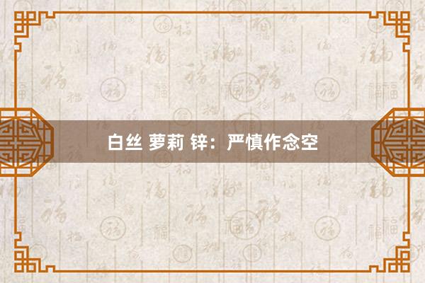 白丝 萝莉 锌：严慎作念空