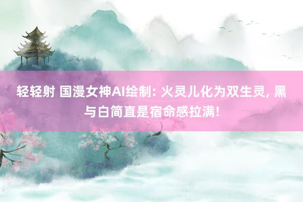 轻轻射 国漫女神AI绘制: 火灵儿化为双生灵， 黑与白简直是宿命感拉满!