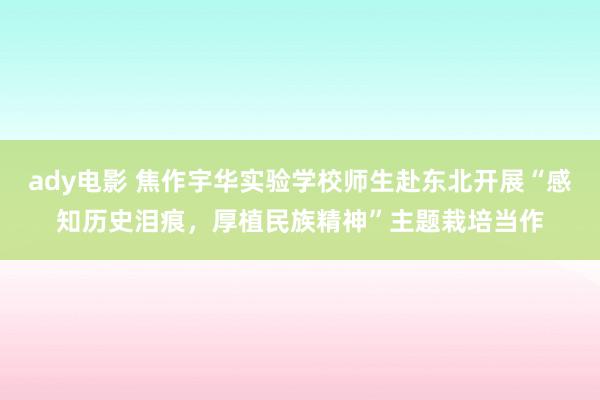 ady电影 焦作宇华实验学校师生赴东北开展“感知历史泪痕，厚植民族精神”主题栽培当作