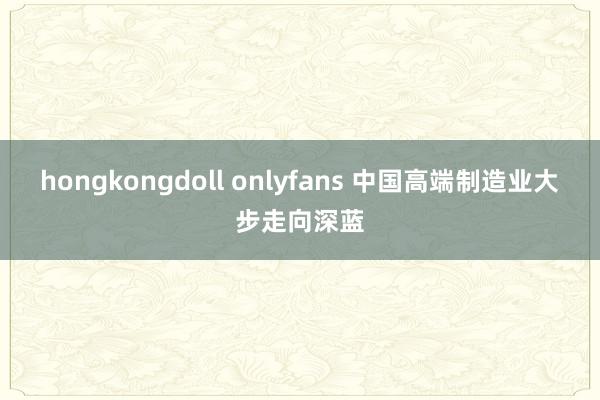 hongkongdoll onlyfans 中国高端制造业大步走向深蓝