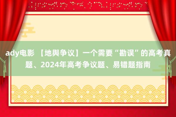 ady电影 【地舆争议】一个需要“勘误”的高考真题、2024年高考争议题、易错题指南