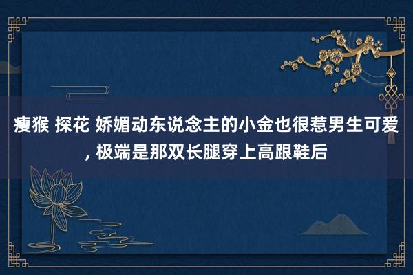 瘦猴 探花 娇媚动东说念主的小金也很惹男生可爱， 极端是那双长腿穿上高跟鞋后