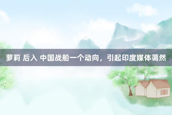 萝莉 后入 中国战船一个动向，引起印度媒体蔼然