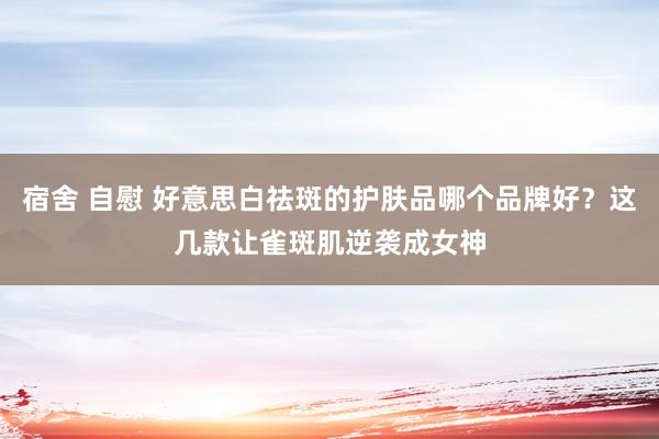 宿舍 自慰 好意思白祛斑的护肤品哪个品牌好？这几款让雀斑肌逆袭成女神
