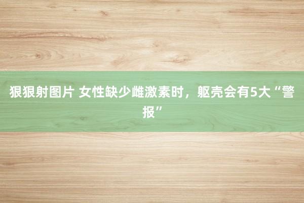 狠狠射图片 女性缺少雌激素时，躯壳会有5大“警报”
