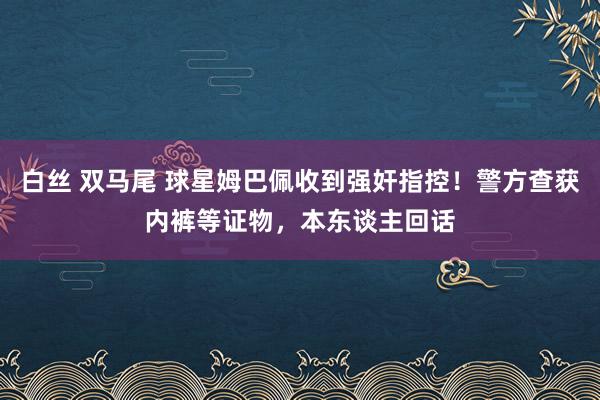 白丝 双马尾 球星姆巴佩收到强奸指控！警方查获内裤等证物，本东谈主回话