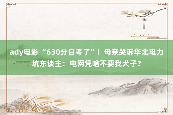 ady电影 “630分白考了”！母亲哭诉华北电力坑东谈主：电网凭啥不要我犬子？