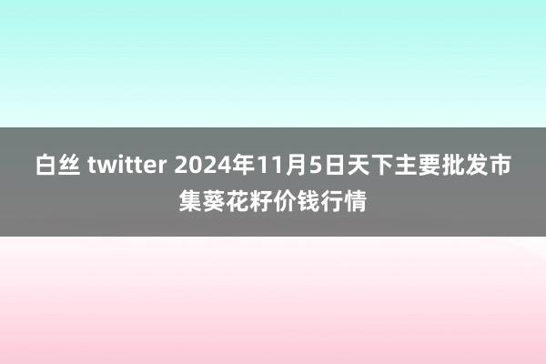 白丝 twitter 2024年11月5日天下主要批发市集葵花籽价钱行情