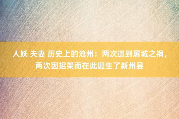 人妖 夫妻 历史上的沧州：两次遇到屠城之祸，两次因招架而在此诞生了新州县