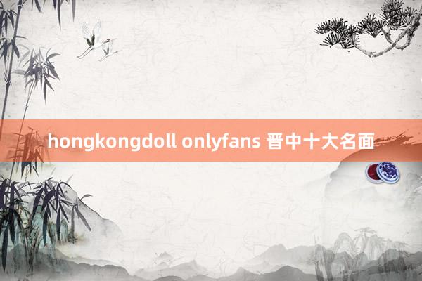 hongkongdoll onlyfans 晋中十大名面