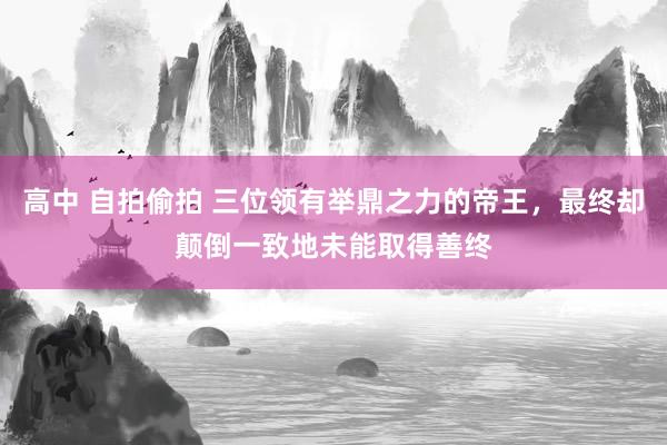 高中 自拍偷拍 三位领有举鼎之力的帝王，最终却颠倒一致地未能取得善终