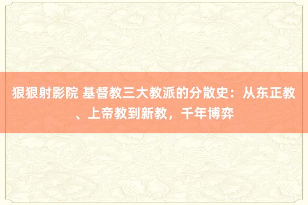 狠狠射影院 基督教三大教派的分散史：从东正教、上帝教到新教，千年博弈