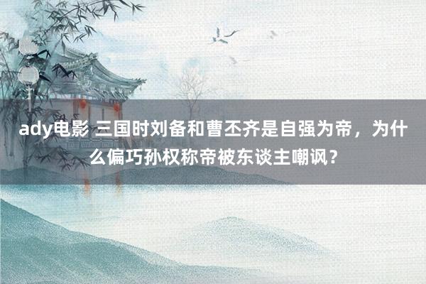 ady电影 三国时刘备和曹丕齐是自强为帝，为什么偏巧孙权称帝被东谈主嘲讽？