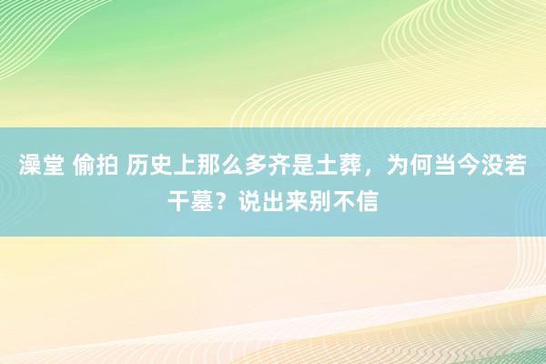 澡堂 偷拍 历史上那么多齐是土葬，为何当今没若干墓？说出来别不信