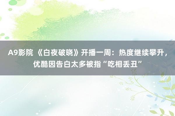 A9影院 《白夜破晓》开播一周：热度继续攀升，优酷因告白太多被指“吃相丢丑”