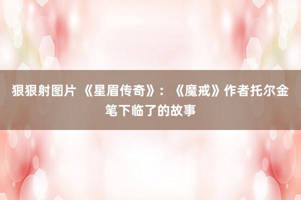 狠狠射图片 《星眉传奇》：《魔戒》作者托尔金笔下临了的故事