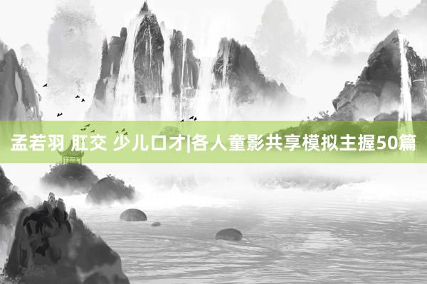 孟若羽 肛交 少儿口才|各人童影共享模拟主握50篇