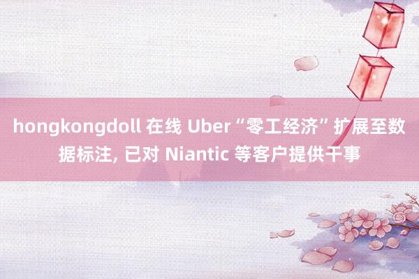hongkongdoll 在线 Uber“零工经济”扩展至数据标注, 已对 Niantic 等客户提供干事