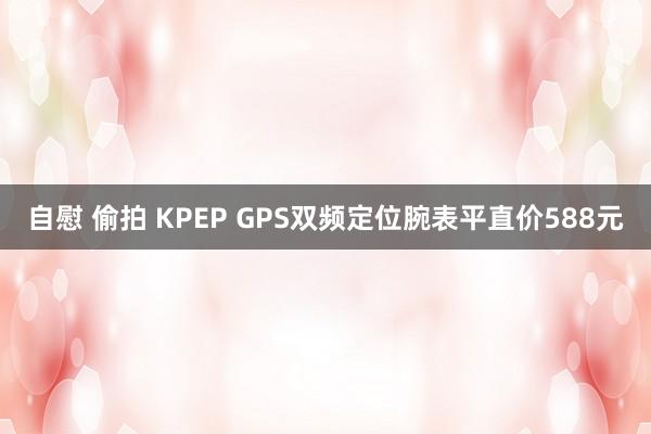 自慰 偷拍 KPEP GPS双频定位腕表平直价588元
