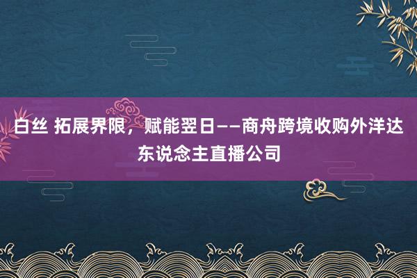 白丝 拓展界限，赋能翌日——商舟跨境收购外洋达东说念主直播公司