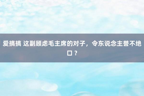 爱搞搞 这副顾虑毛主席的对子，令东说念主誉不绝口 ?