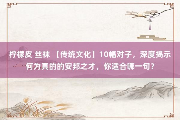 柠檬皮 丝袜 【传统文化】10幅对子，深度揭示何为真的的安邦之才，你适合哪一句？