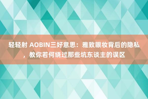 轻轻射 AOBIN三好意思：雅致眼妆背后的隐私，教你若何绕过那些坑东谈主的误区