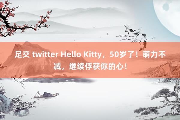足交 twitter Hello Kitty，50岁了！萌力不减，继续俘获你的心！