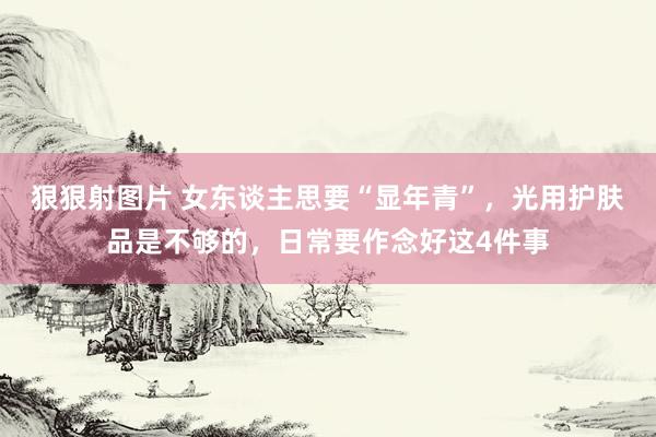 狠狠射图片 女东谈主思要“显年青”，光用护肤品是不够的，日常要作念好这4件事