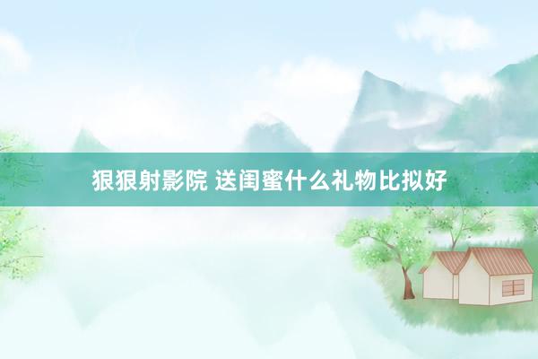 狠狠射影院 送闺蜜什么礼物比拟好