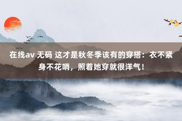 在线av 无码 这才是秋冬季该有的穿搭：衣不紧身不花哨，照着她穿就很洋气！