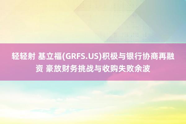轻轻射 基立福(GRFS.US)积极与银行协商再融资 豪放财务挑战与收购失败余波