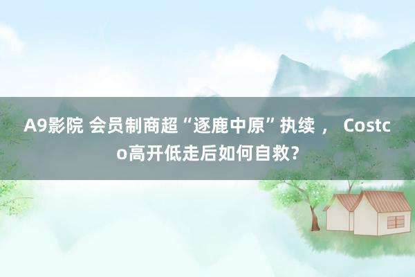 A9影院 会员制商超“逐鹿中原”执续 ， Costco高开低走后如何自救？