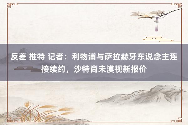 反差 推特 记者：利物浦与萨拉赫牙东说念主连接续约，沙特尚未漠视新报价