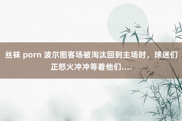 丝袜 porn 波尔图客场被淘汰回到主场时，球迷们正怒火冲冲等着他们....