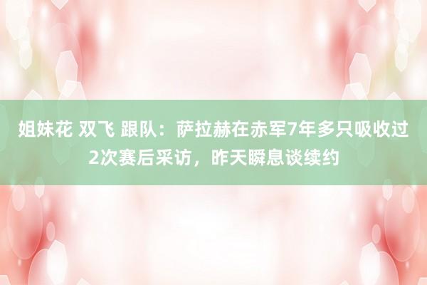 姐妹花 双飞 跟队：萨拉赫在赤军7年多只吸收过2次赛后采访，昨天瞬息谈续约