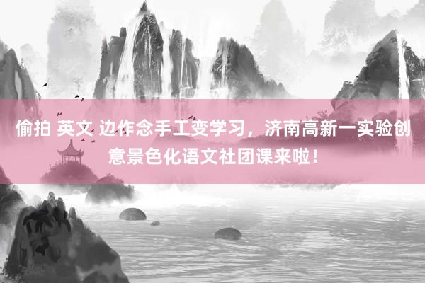 偷拍 英文 边作念手工变学习，济南高新一实验创意景色化语文社团课来啦！