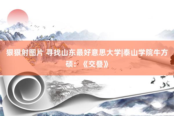 狠狠射图片 寻找山东最好意思大学|泰山学院牛方硕：《交叠》