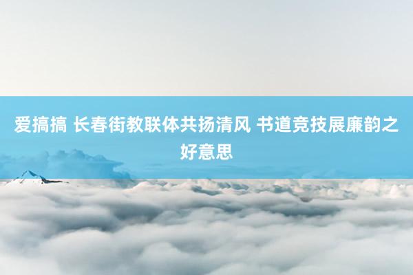 爱搞搞 长春街教联体共扬清风 书道竞技展廉韵之好意思