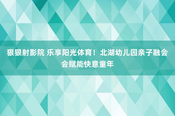 狠狠射影院 乐享阳光体育！北湖幼儿园亲子融会会赋能快意童年