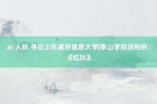 ai 人妖 寻找山东最好意思大学|泰山学院战柏钤：《红叶》
