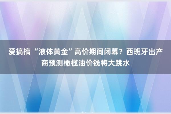 爱搞搞 “液体黄金”高价期间闭幕？西班牙出产商预测橄榄油价钱将大跳水
