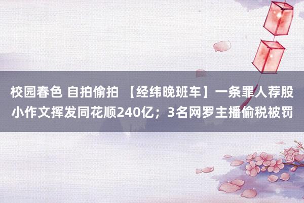 校园春色 自拍偷拍 【经纬晚班车】一条罪人荐股小作文挥发同花顺240亿；3名网罗主播偷税被罚
