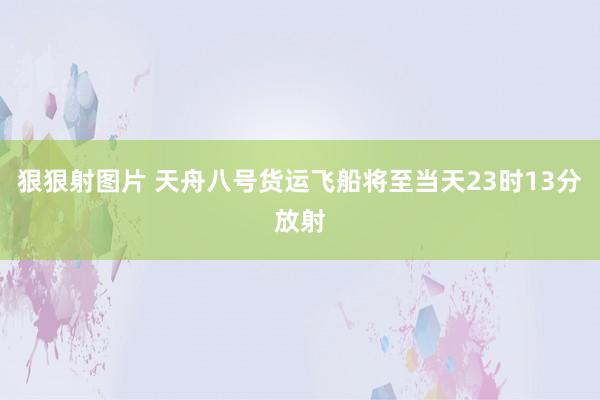 狠狠射图片 天舟八号货运飞船将至当天23时13分放射