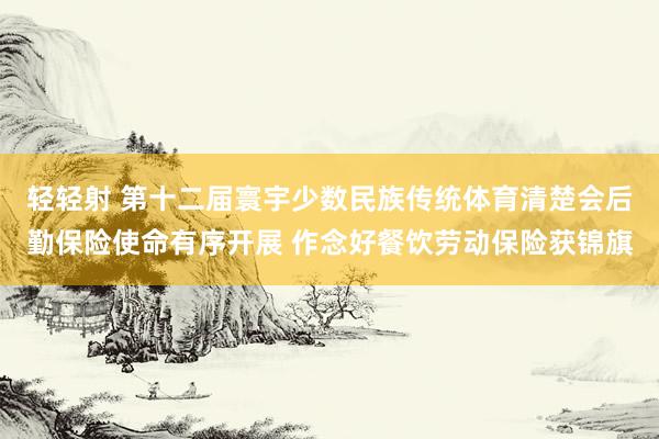 轻轻射 第十二届寰宇少数民族传统体育清楚会后勤保险使命有序开展 作念好餐饮劳动保险获锦旗